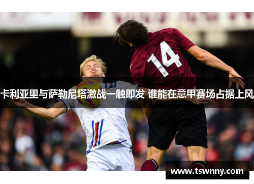 卡利亚里与萨勒尼塔激战一触即发 谁能在意甲赛场占据上风