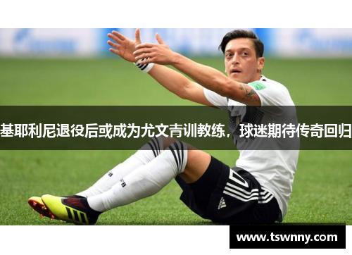 基耶利尼退役后或成为尤文青训教练，球迷期待传奇回归