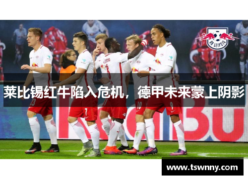 莱比锡红牛陷入危机，德甲未来蒙上阴影