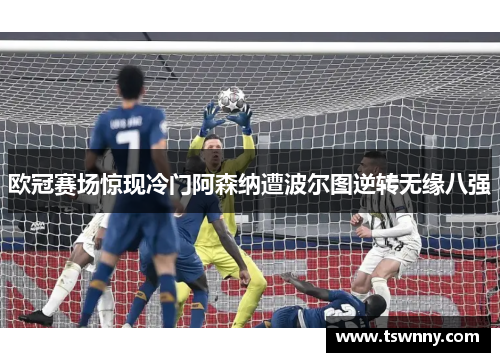 欧冠赛场惊现冷门阿森纳遭波尔图逆转无缘八强